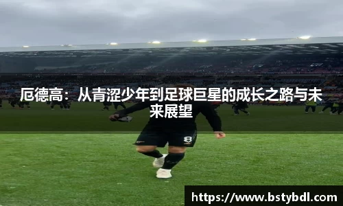 厄德高：从青涩少年到足球巨星的成长之路与未来展望